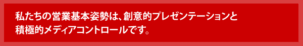 私たちの営業基本姿勢は、創意的プレゼンテーションと積極的メディアコントロールです。