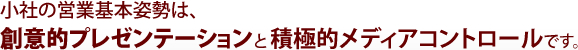 小社の営業基本姿勢は、創意的プレゼンテーションと積極的メディアコントロールです。